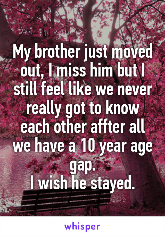 My brother just moved out, I miss him but I still feel like we never really got to know each other affter all we have a 10 year age gap.
I wish he stayed.
