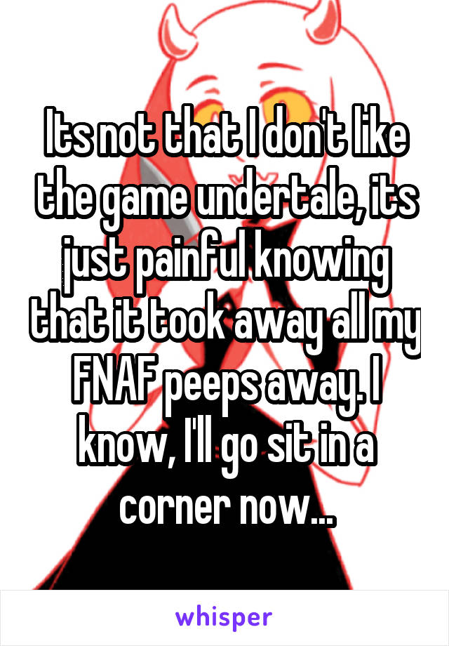Its not that I don't like the game undertale, its just painful knowing that it took away all my FNAF peeps away. I know, I'll go sit in a corner now...