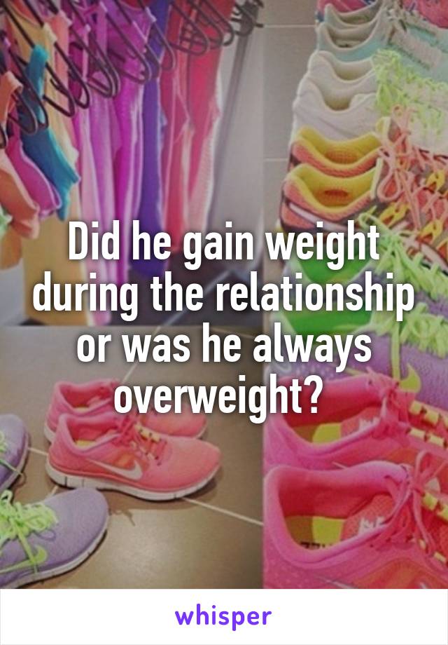 Did he gain weight during the relationship or was he always overweight? 