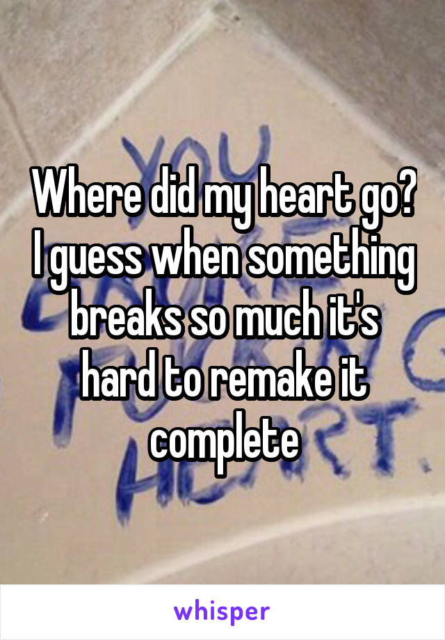 Where did my heart go? I guess when something breaks so much it's hard to remake it complete