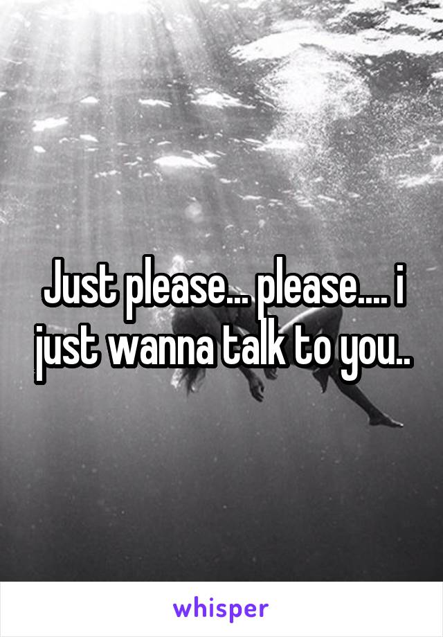Just please... please.... i just wanna talk to you..