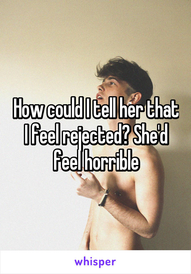 How could I tell her that I feel rejected? She'd feel horrible
