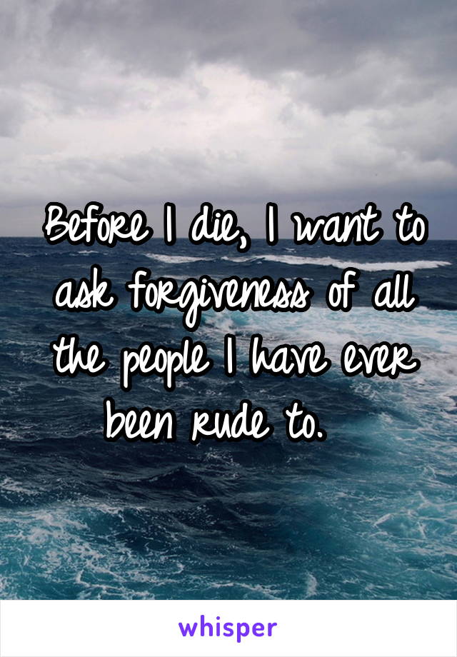 Before I die, I want to ask forgiveness of all the people I have ever been rude to.  