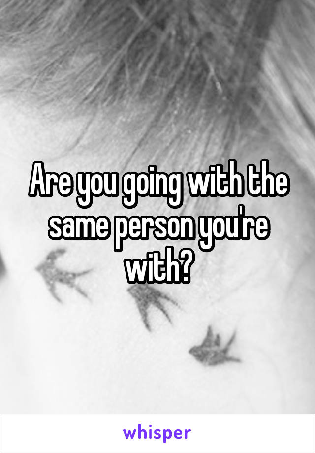 Are you going with the same person you're with?