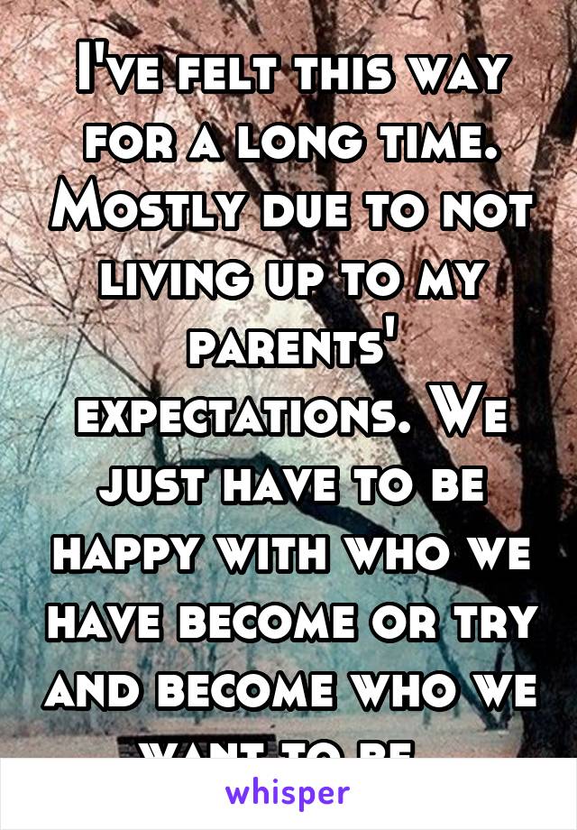 I've felt this way for a long time. Mostly due to not living up to my parents' expectations. We just have to be happy with who we have become or try and become who we want to be. 