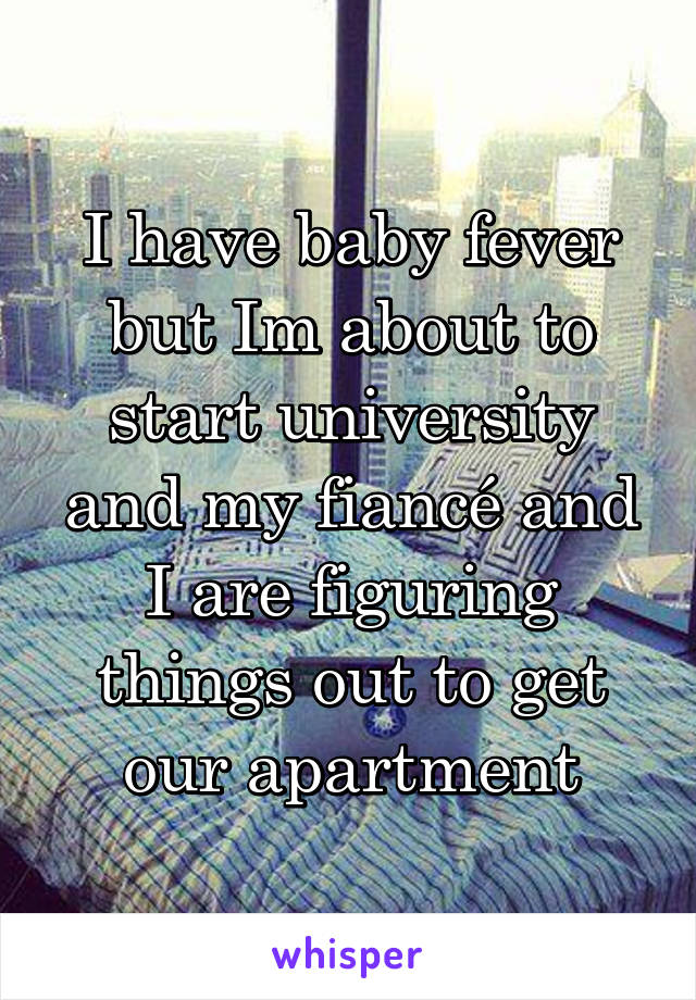 I have baby fever but Im about to start university and my fiancé and I are figuring things out to get our apartment