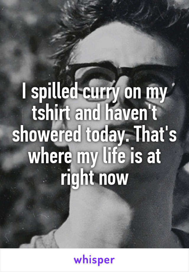 I spilled curry on my tshirt and haven't showered today. That's where my life is at right now