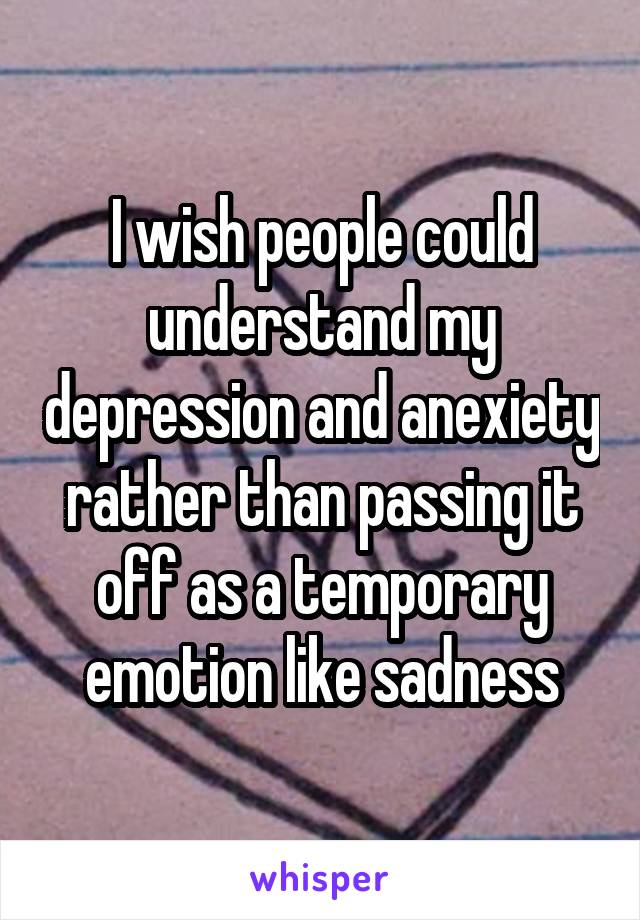 I wish people could understand my depression and anexiety rather than passing it off as a temporary emotion like sadness