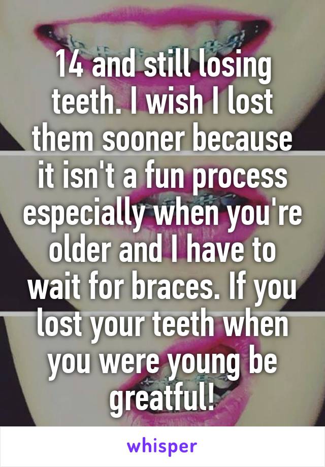 14 and still losing teeth. I wish I lost them sooner because it isn't a fun process especially when you're older and I have to wait for braces. If you lost your teeth when you were young be greatful!