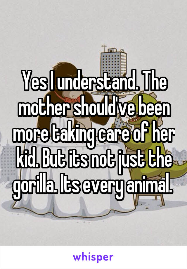 Yes I understand. The mother should've been more taking care of her kid. But its not just the gorilla. Its every animal. 