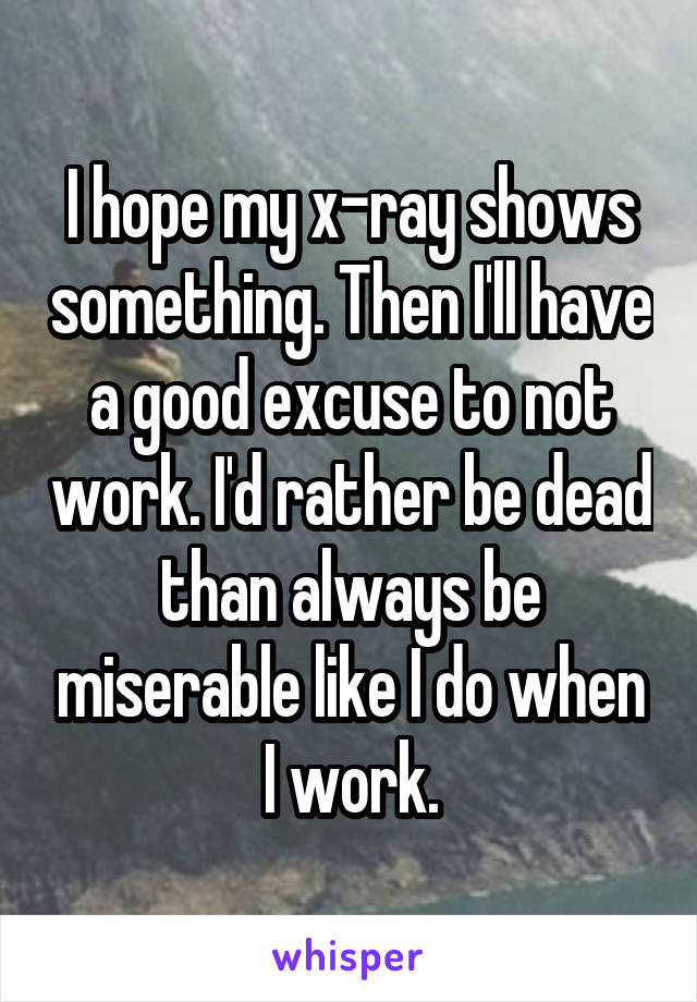 I hope my x-ray shows something. Then I'll have a good excuse to not work. I'd rather be dead than always be miserable like I do when I work.