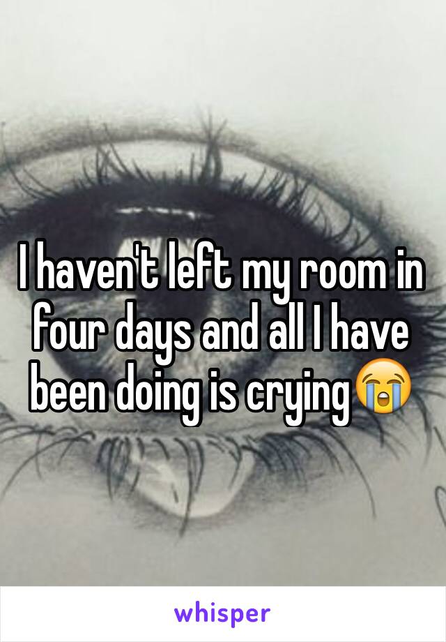 I haven't left my room in four days and all I have been doing is crying😭