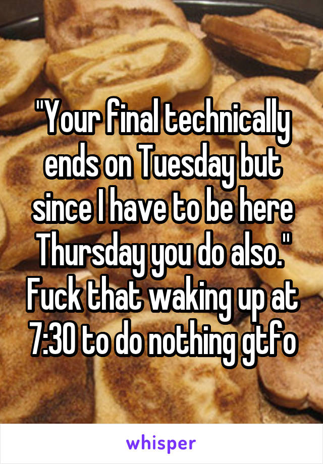 "Your final technically ends on Tuesday but since I have to be here Thursday you do also." Fuck that waking up at 7:30 to do nothing gtfo