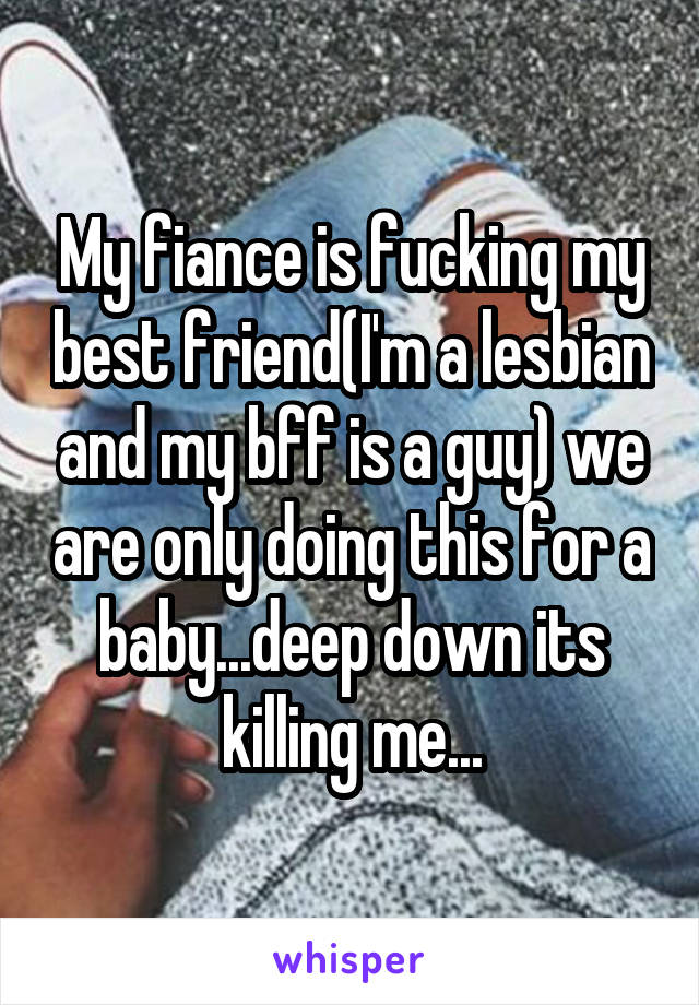 My fiance is fucking my best friend(I'm a lesbian and my bff is a guy) we are only doing this for a baby...deep down its killing me...