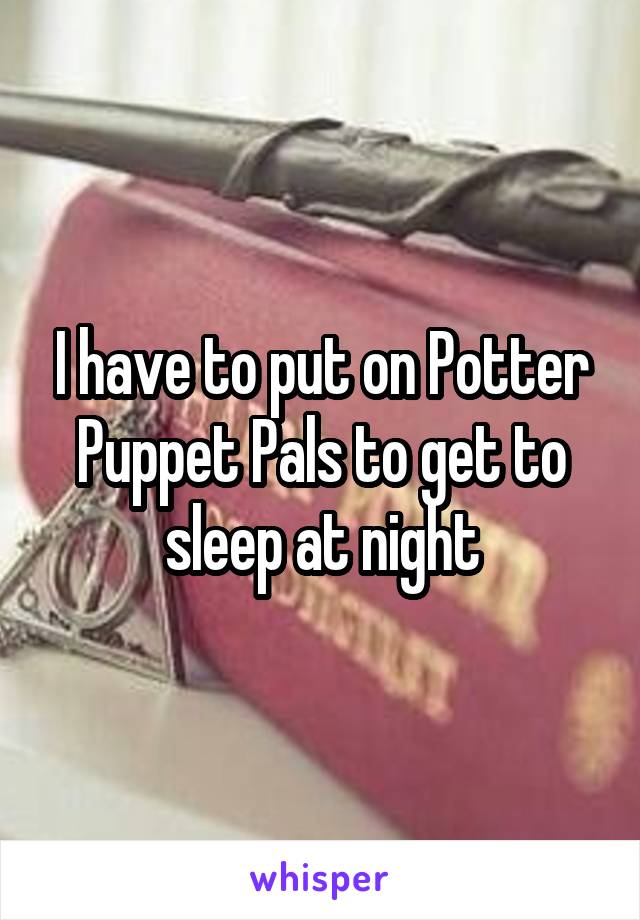 I have to put on Potter Puppet Pals to get to sleep at night