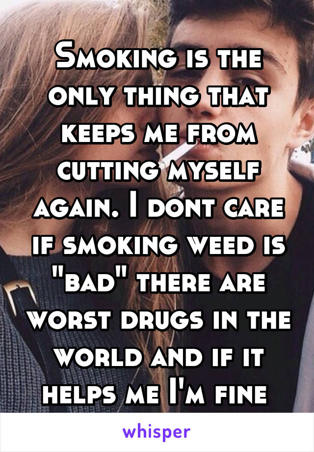 Smoking is the only thing that keeps me from cutting myself again. I dont care if smoking weed is "bad" there are worst drugs in the world and if it helps me I'm fine 