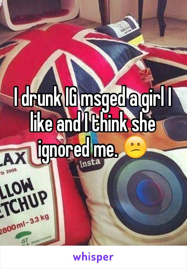 I drunk IG msged a girl I like and I think she ignored me. 😕