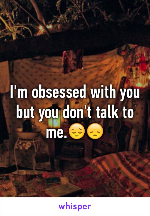 I'm obsessed with you but you don't talk to me.😔😞
