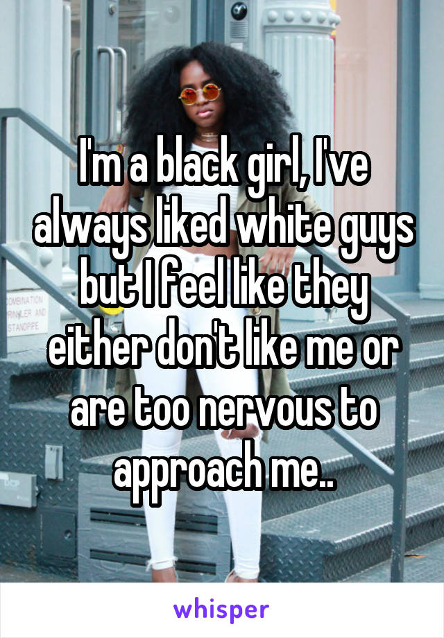 I'm a black girl, I've always liked white guys but I feel like they either don't like me or are too nervous to approach me..