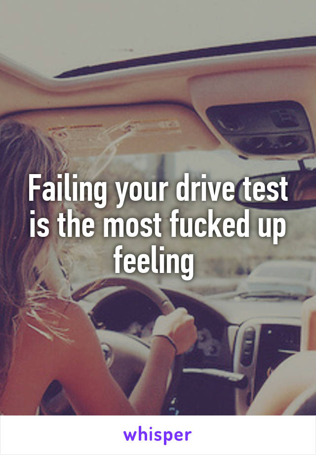 Failing your drive test is the most fucked up feeling 