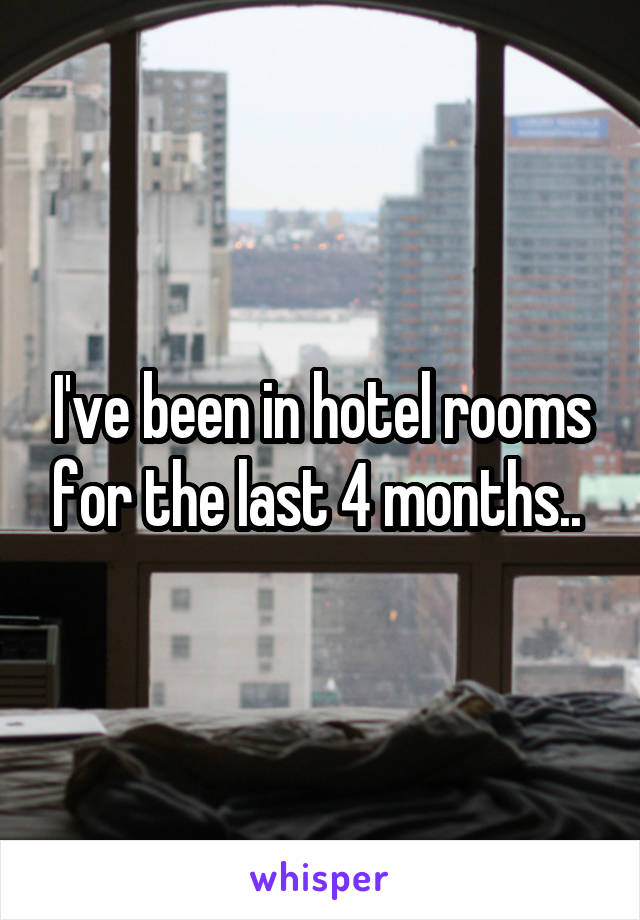 I've been in hotel rooms for the last 4 months.. 