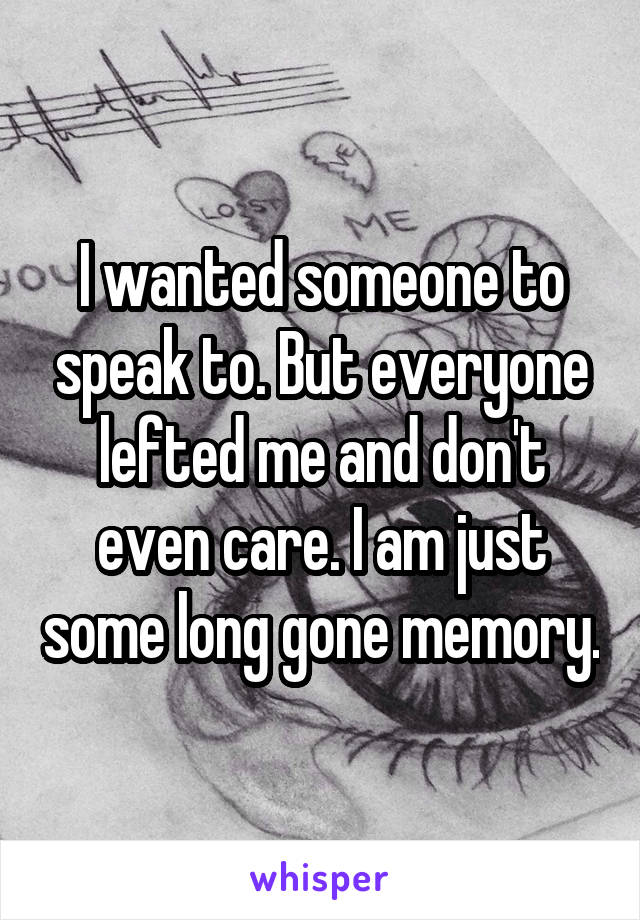 I wanted someone to speak to. But everyone lefted me and don't even care. I am just some long gone memory.