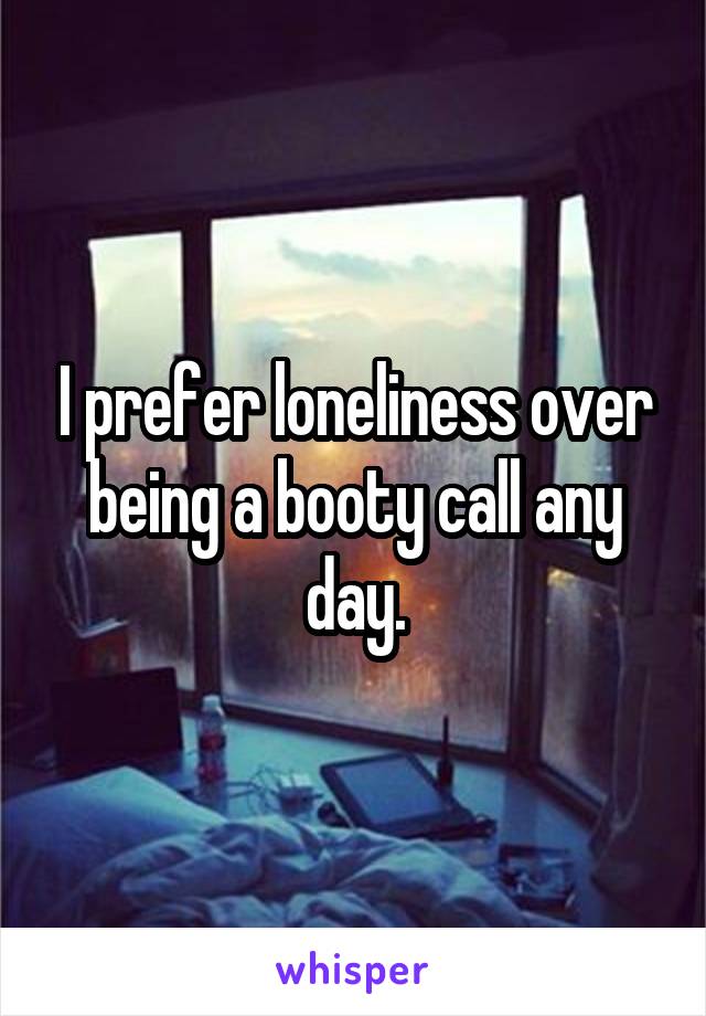 I prefer loneliness over being a booty call any day.
