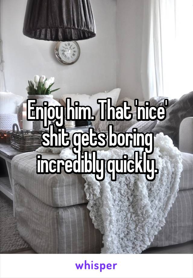 Enjoy him. That 'nice' shit gets boring incredibly quickly.