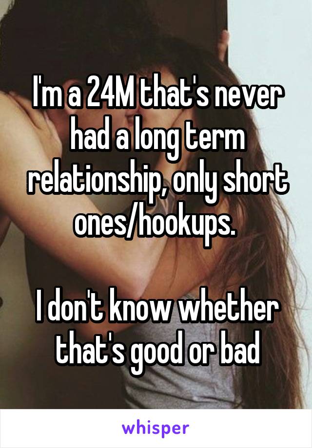 I'm a 24M that's never had a long term relationship, only short ones/hookups. 

I don't know whether that's good or bad