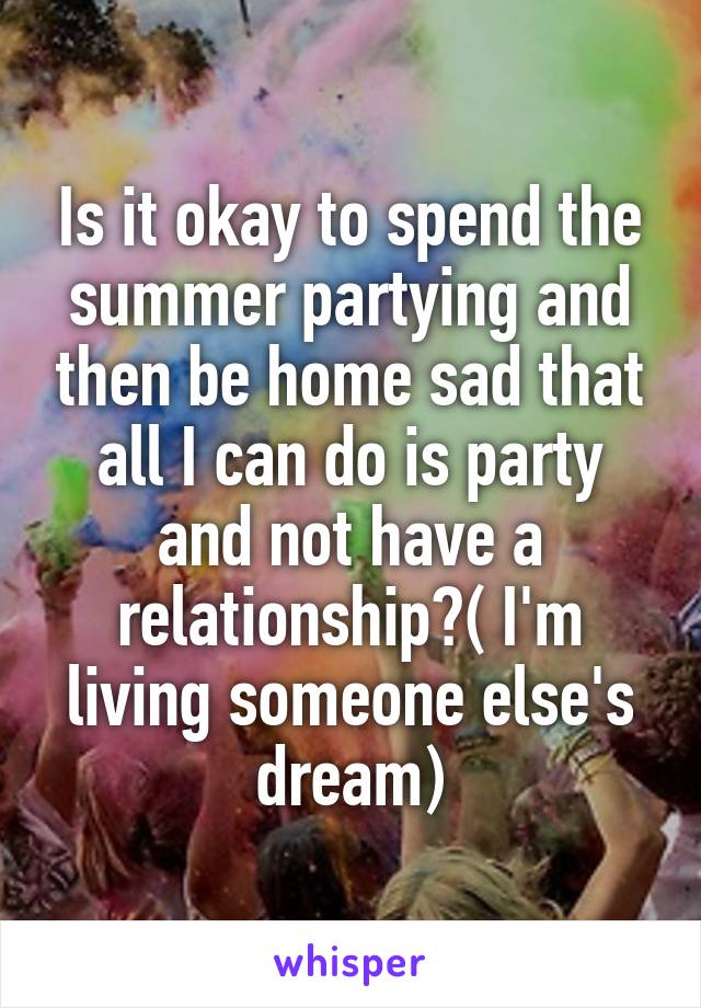 Is it okay to spend the summer partying and then be home sad that all I can do is party and not have a relationship?( I'm living someone else's dream)