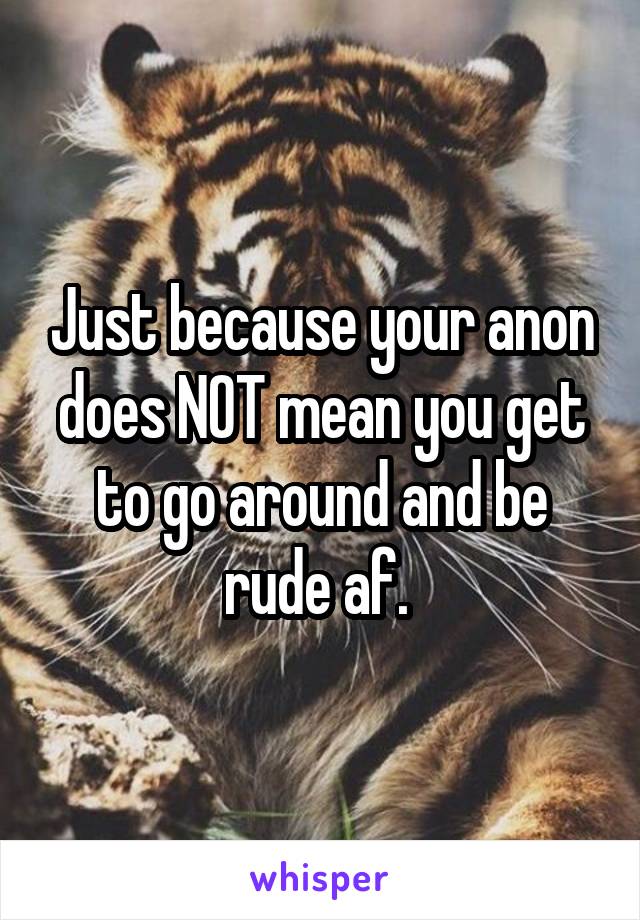 Just because your anon does NOT mean you get to go around and be rude af. 