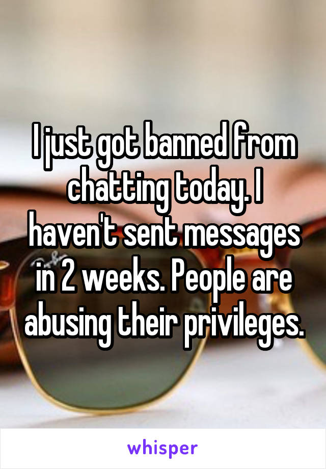 I just got banned from chatting today. I haven't sent messages in 2 weeks. People are abusing their privileges.