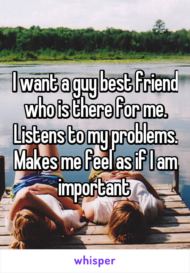 I want a guy best friend who is there for me. Listens to my problems. Makes me feel as if I am important 