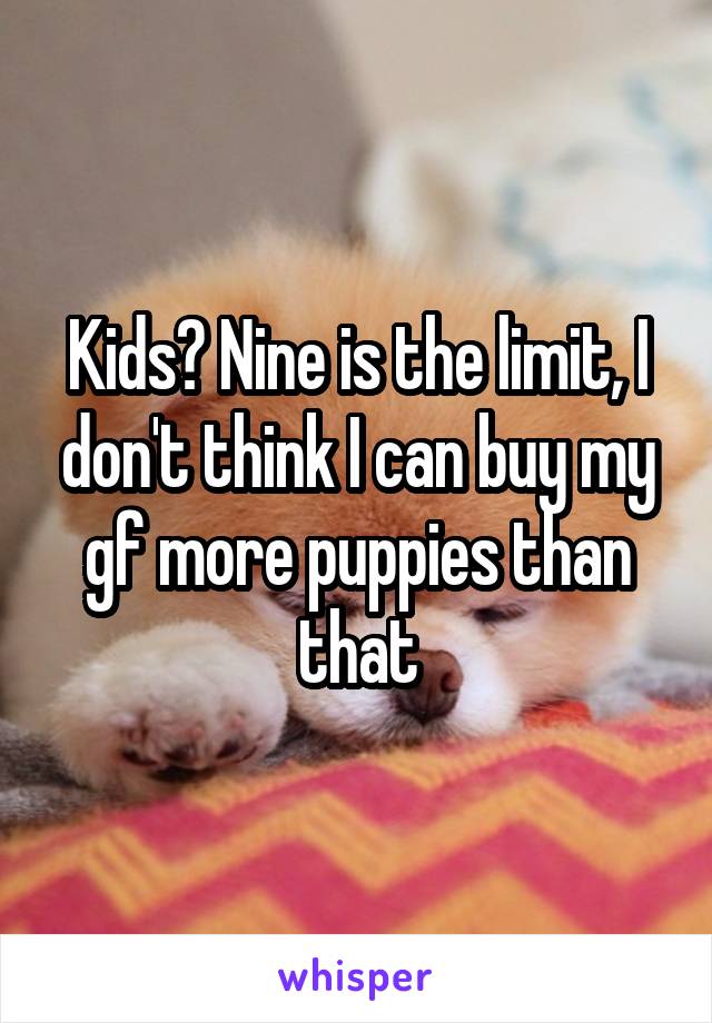 Kids? Nine is the limit, I don't think I can buy my gf more puppies than that
