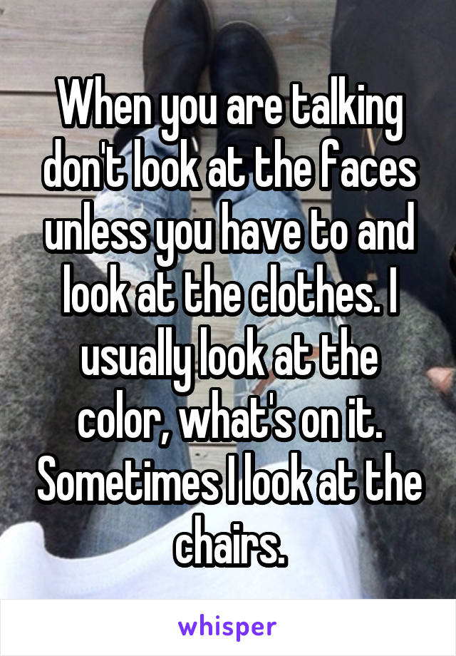 When you are talking don't look at the faces unless you have to and look at the clothes. I usually look at the color, what's on it. Sometimes I look at the chairs.