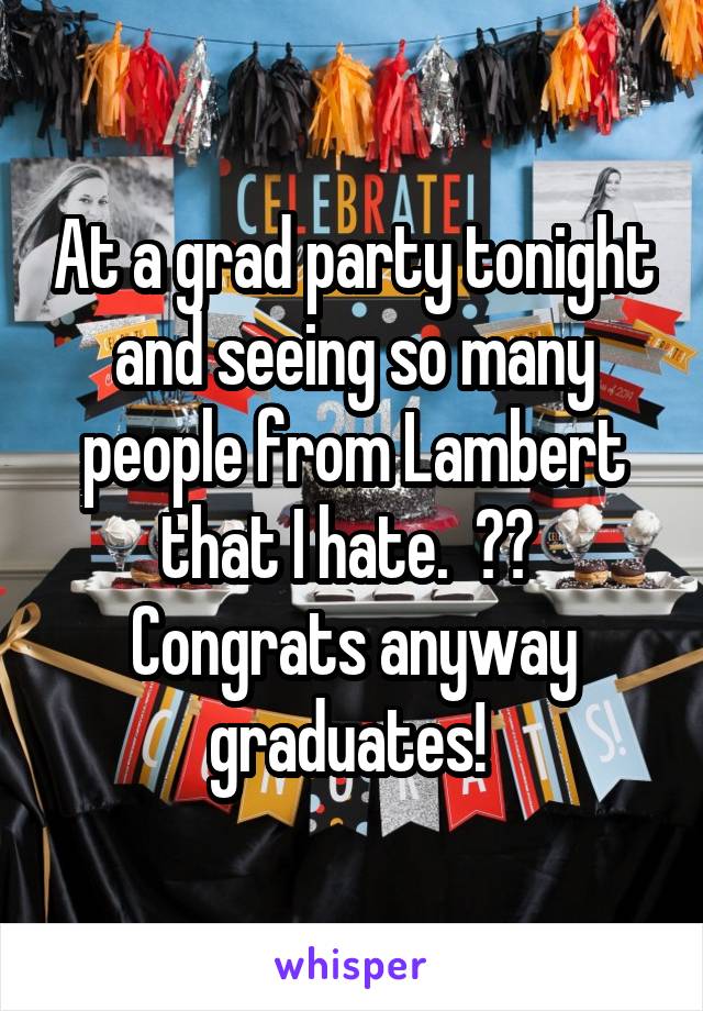 At a grad party tonight and seeing so many people from Lambert that I hate.  🍾🎉  Congrats anyway graduates! 