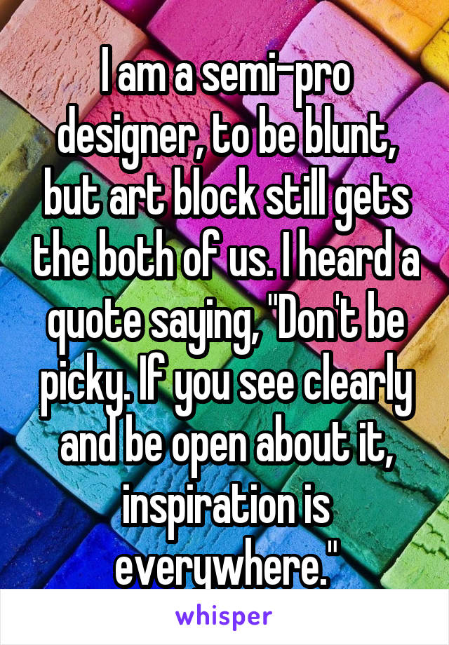 I am a semi-pro designer, to be blunt, but art block still gets the both of us. I heard a quote saying, "Don't be picky. If you see clearly and be open about it, inspiration is everywhere."