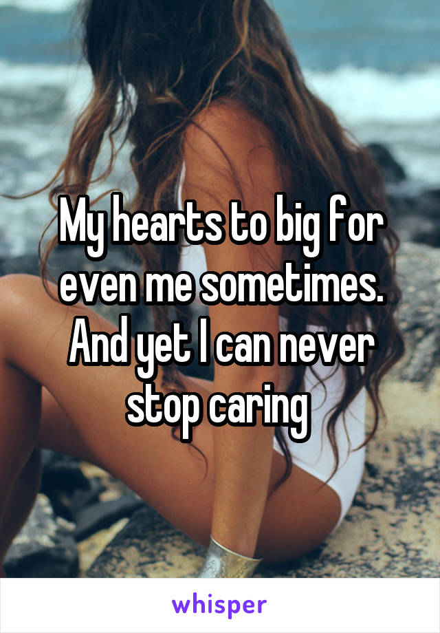 My hearts to big for even me sometimes. And yet I can never stop caring 
