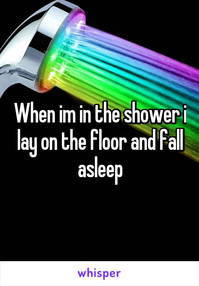 When im in the shower i lay on the floor and fall asleep
