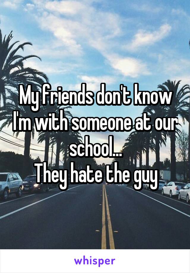 My friends don't know I'm with someone at our school...
They hate the guy