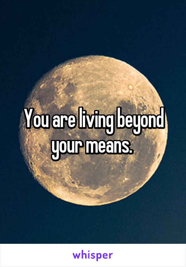 You are living beyond your means. 