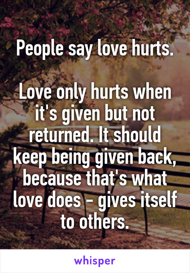 People say love hurts.

Love only hurts when it's given but not returned. It should keep being given back, because that's what love does - gives itself to others.