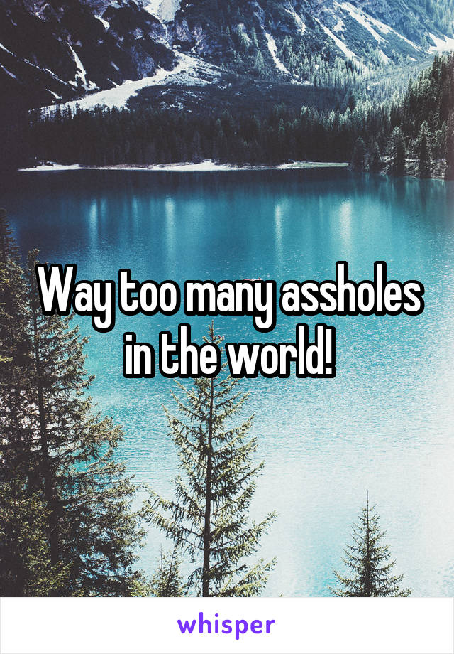 Way too many assholes in the world!