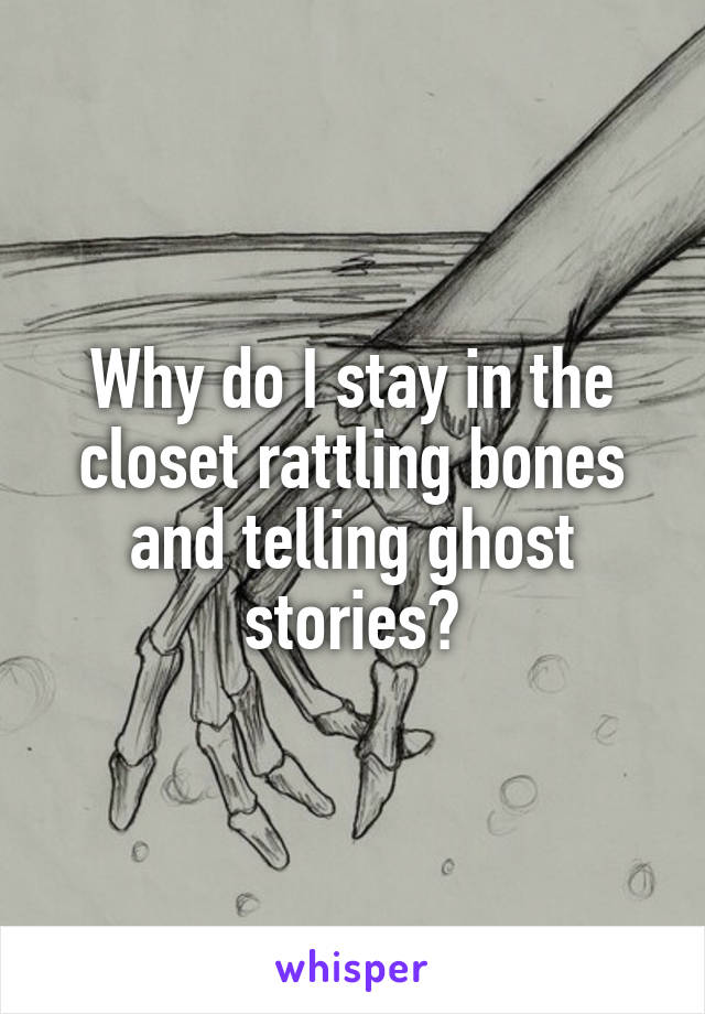 Why do I stay in the closet rattling bones and telling ghost stories?