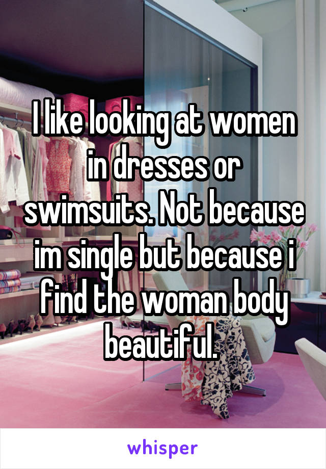 I like looking at women in dresses or swimsuits. Not because im single but because i find the woman body beautiful. 