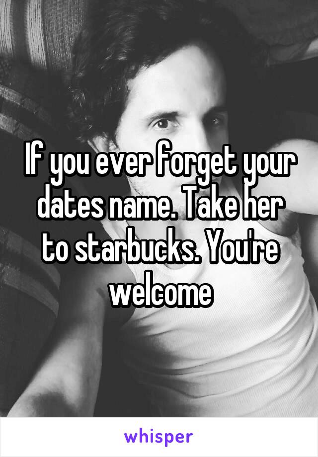 If you ever forget your dates name. Take her to starbucks. You're welcome