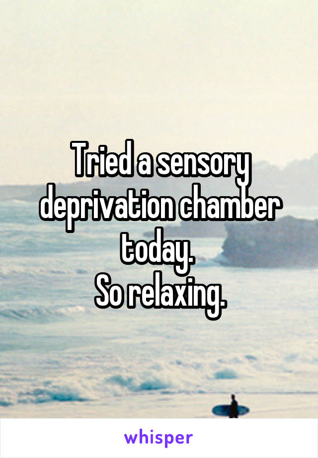 Tried a sensory deprivation chamber today. 
So relaxing.