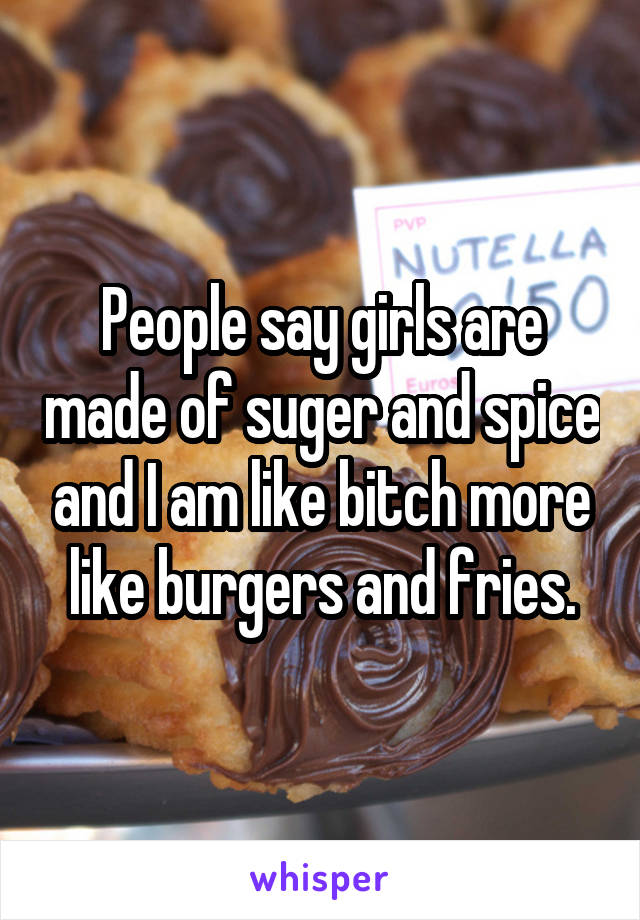 People say girls are made of suger and spice and I am like bitch more like burgers and fries.