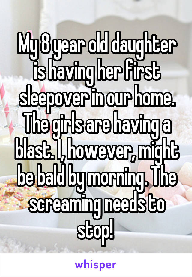 My 8 year old daughter is having her first sleepover in our home. The girls are having a blast. I, however, might be bald by morning. The screaming needs to stop! 