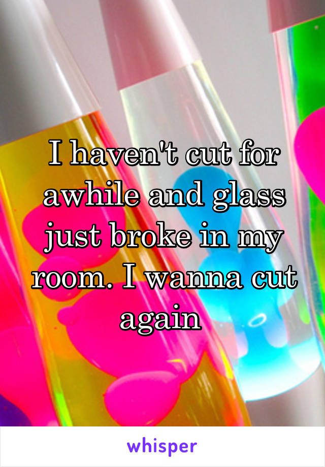 I haven't cut for awhile and glass just broke in my room. I wanna cut again 